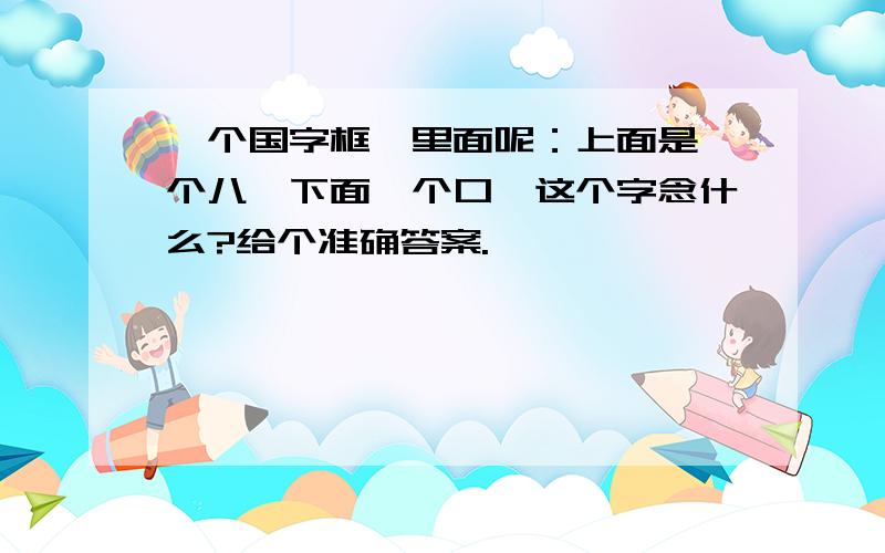 一个国字框,里面呢：上面是一个八,下面一个口,这个字念什么?给个准确答案.