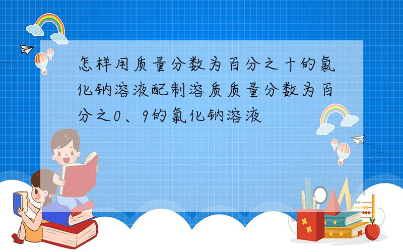 怎样用质量分数为百分之十的氯化钠溶液配制溶质质量分数为百分之0、9的氯化钠溶液