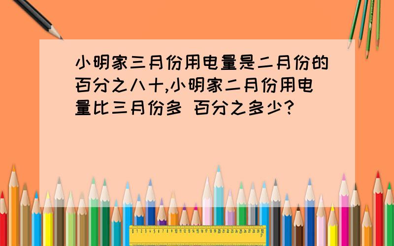 小明家三月份用电量是二月份的百分之八十,小明家二月份用电量比三月份多 百分之多少?