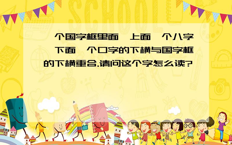 一个国字框里面,上面一个八字,下面一个口字的下横与国字框的下横重合.请问这个字怎么读?