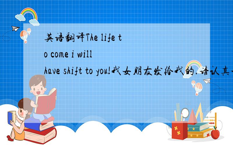 英语翻译The life to come i will have shift to you!我女朋友发给我的.请认真一点