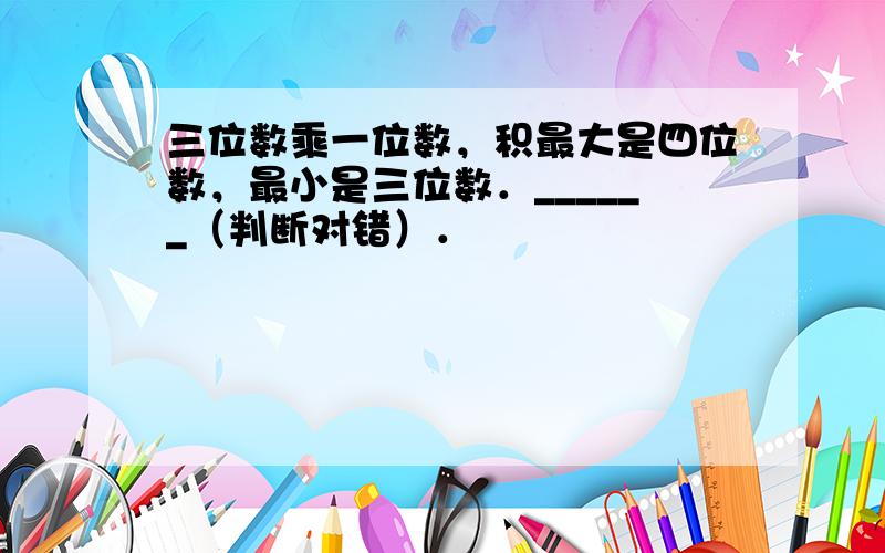 三位数乘一位数，积最大是四位数，最小是三位数．______（判断对错）．