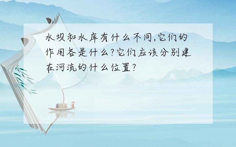 水坝和水库有什么不同,它们的作用各是什么?它们应该分别建在河流的什么位置?