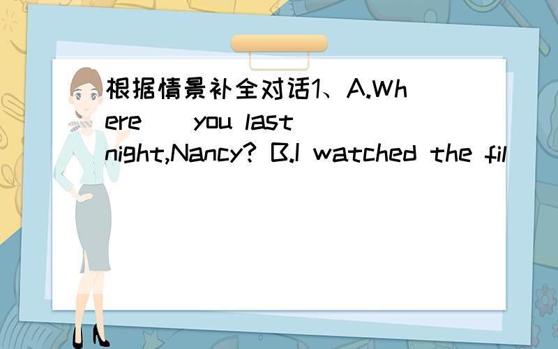 根据情景补全对话1、A.Where()you last night,Nancy? B.I watched the fil