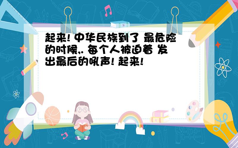 起来! 中华民族到了 最危险的时候,. 每个人被迫着 发出最后的吼声! 起来!