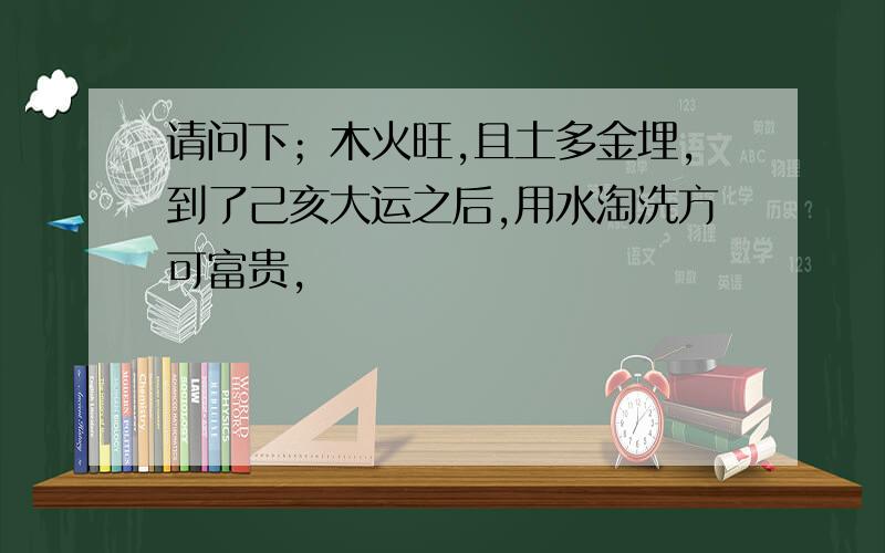 请问下；木火旺,且土多金埋,到了己亥大运之后,用水淘洗方可富贵,