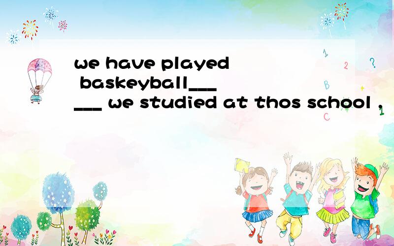 we have played baskeyball______ we studied at thos school .