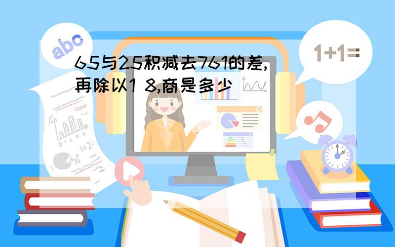 65与25积减去761的差,再除以1 8,商是多少