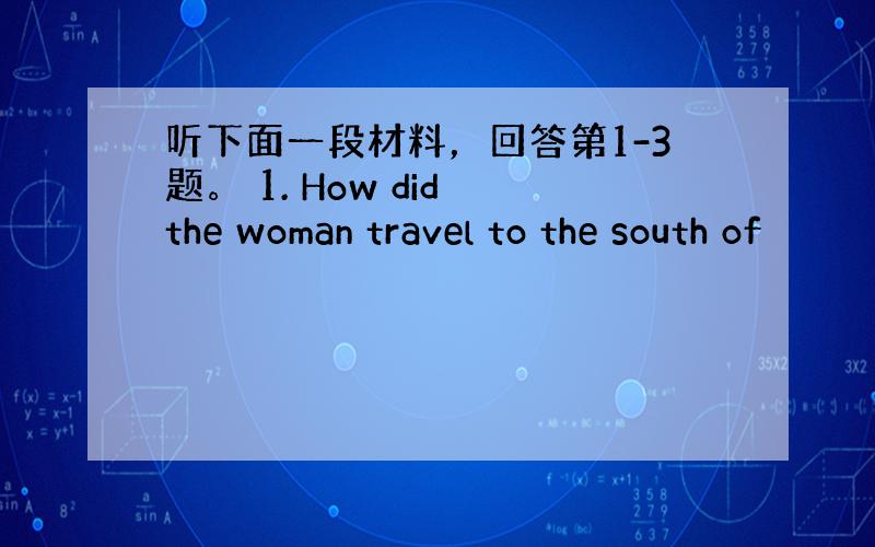 听下面一段材料，回答第1-3题。 1. How did the woman travel to the south of