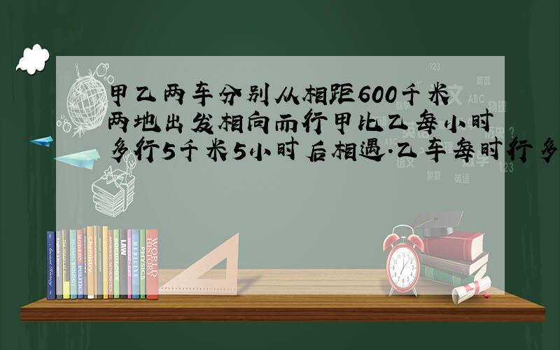 甲乙两车分别从相距600千米两地出发相向而行甲比乙每小时多行5千米5小时后相遇.乙车每时行多少千米