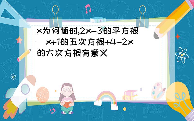 x为何值时,2x-3的平方根—x+1的五次方根+4-2x的六次方根有意义