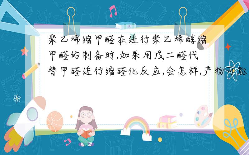 聚乙烯缩甲醛在进行聚乙烯醇缩甲醛的制备时,如果用戊二醛代替甲醛进行缩醛化反应,会怎样,产物可能会怎样