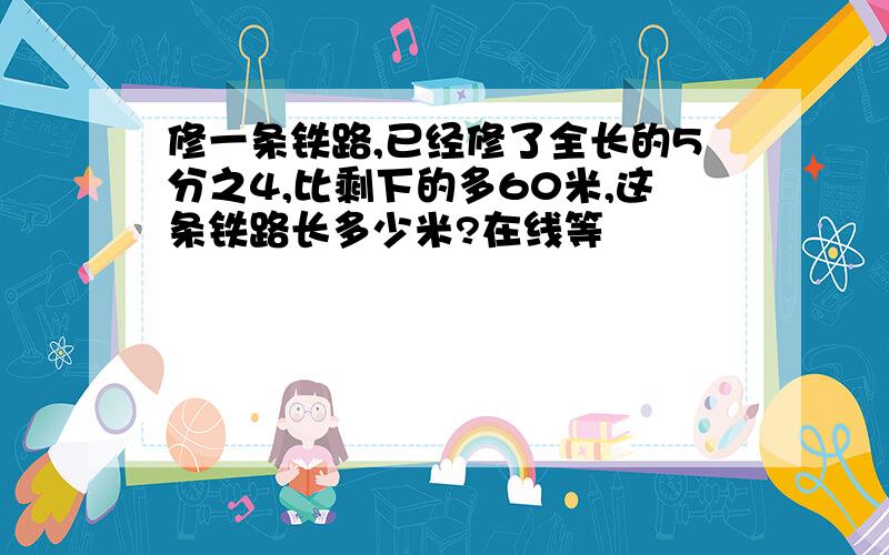 修一条铁路,已经修了全长的5分之4,比剩下的多60米,这条铁路长多少米?在线等