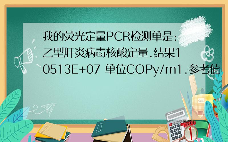 我的荧光定量PCR检测单是:乙型肝炎病毒核酸定量.结果10513E+07 单位COPy/m1.参考值