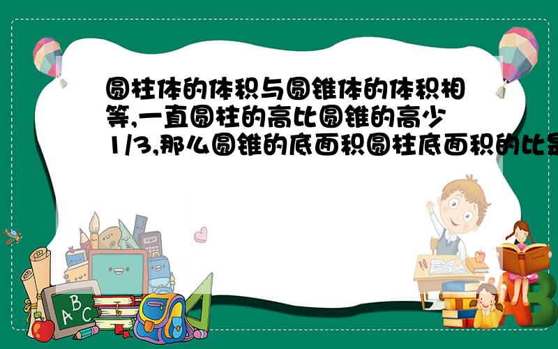 圆柱体的体积与圆锥体的体积相等,一直圆柱的高比圆锥的高少1/3,那么圆锥的底面积圆柱底面积的比是多少