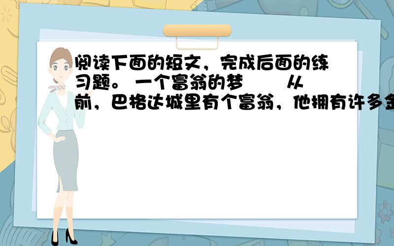 阅读下面的短文，完成后面的练习题。 一个富翁的梦 　　从前，巴格达城里有个富翁，他拥有许多金钱和房产。但由于他不善经营，