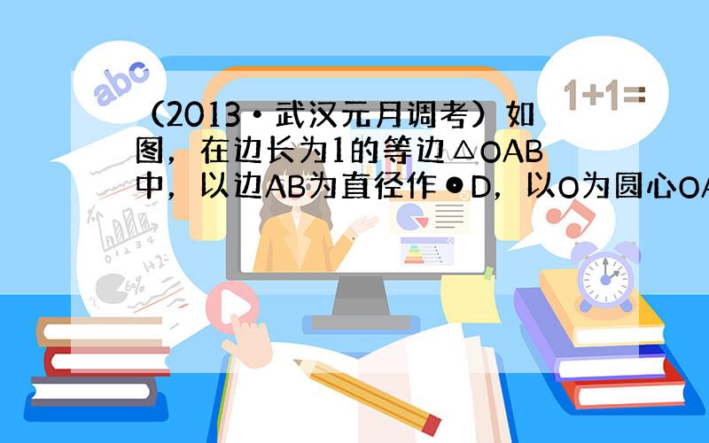 （2013•武汉元月调考）如图，在边长为1的等边△OAB中，以边AB为直径作⊙D，以O为圆心OA长为半径作圆O，C为半圆