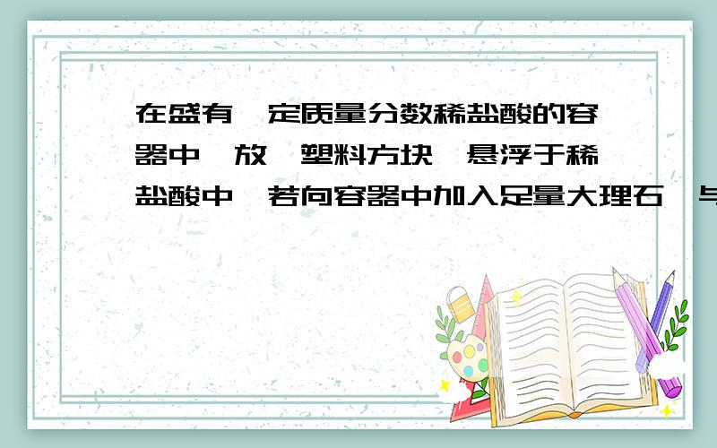 在盛有一定质量分数稀盐酸的容器中,放一塑料方块,悬浮于稀盐酸中,若向容器中加入足量大理石,与盐酸完全反应后,塑料方块在溶