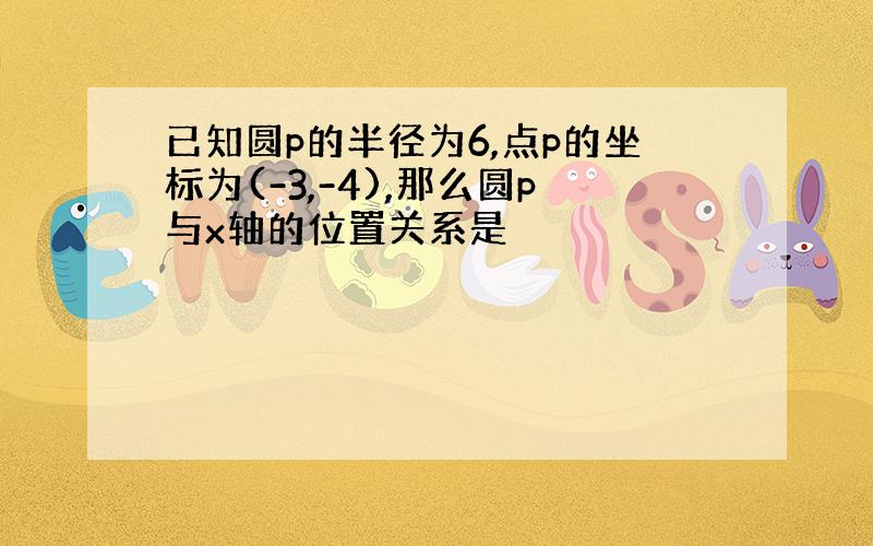 已知圆p的半径为6,点p的坐标为(-3,-4),那么圆p与x轴的位置关系是