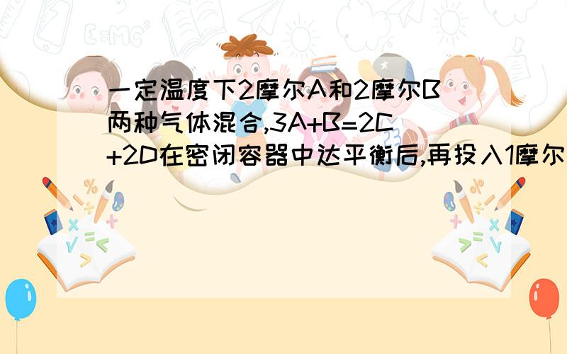 一定温度下2摩尔A和2摩尔B两种气体混合,3A+B=2C+2D在密闭容器中达平衡后,再投入1摩尔A,1摩尔B,1摩尔C,