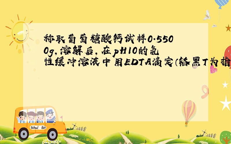 称取葡萄糖酸钙试样0.5500g,溶解后,在pH10的氨性缓冲溶液中用EDTA滴定（铬黑T为指示剂）,消耗