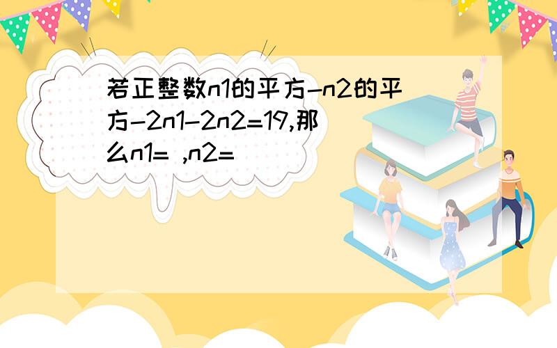 若正整数n1的平方-n2的平方-2n1-2n2=19,那么n1= ,n2=