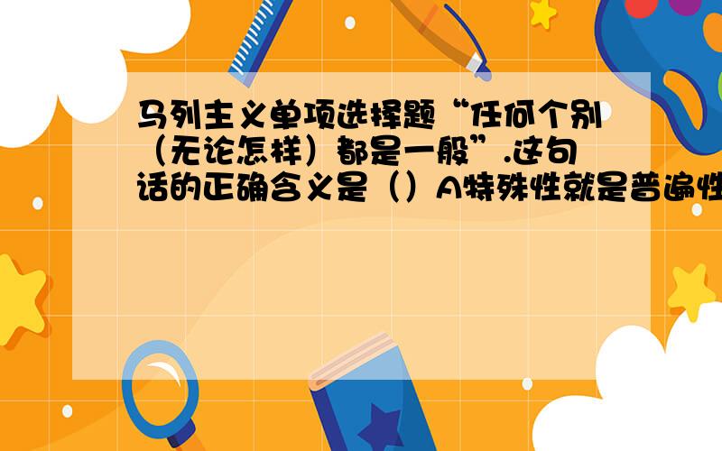 马列主义单项选择题“任何个别（无论怎样）都是一般”.这句话的正确含义是（）A特殊性就是普遍性B特殊性存在于普遍性之中C普