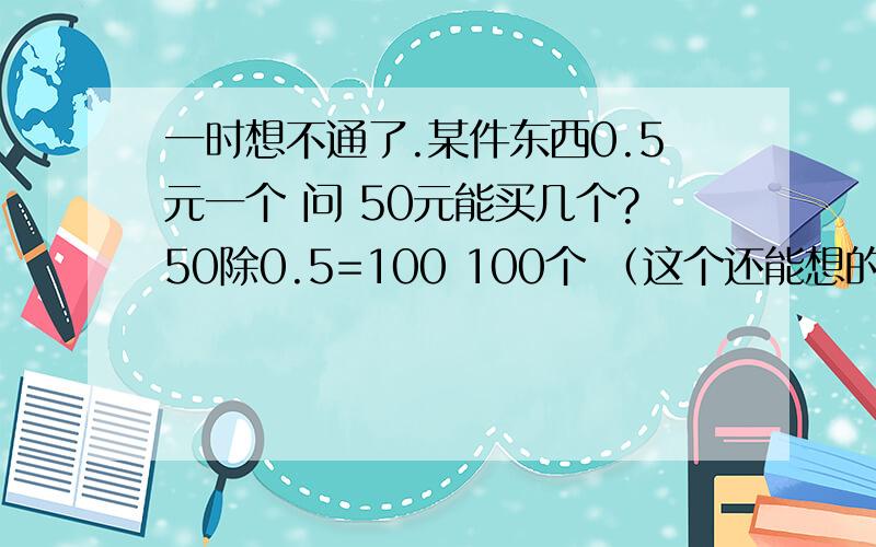 一时想不通了.某件东西0.5元一个 问 50元能买几个?50除0.5=100 100个 （这个还能想的通 - ）假如某件