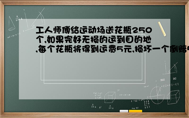 工人师傅给运动场送花瓶250个,如果完好无损的运到目的地,每个花瓶将得到运费5元,损坏一个倒赔50元.当他把花瓶运到花店