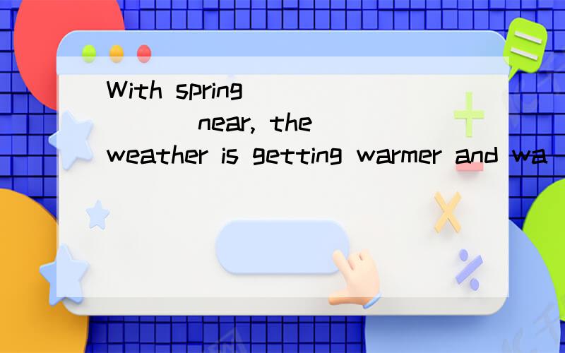 With spring _____ near, the weather is getting warmer and wa