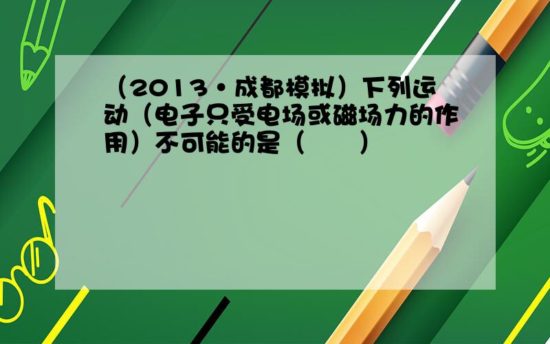 （2013•成都模拟）下列运动（电子只受电场或磁场力的作用）不可能的是（　　）