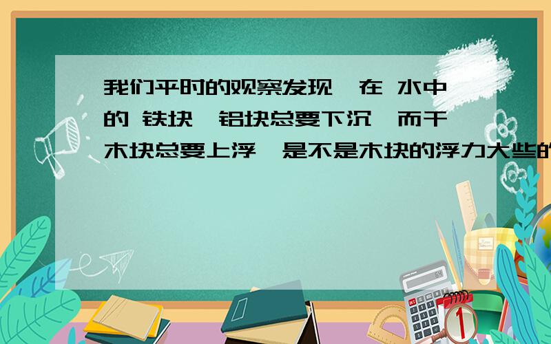 我们平时的观察发现,在 水中的 铁块,铝块总要下沉,而干木块总要上浮,是不是木块的浮力大些的缘故呢,如图,体积相同的 铁