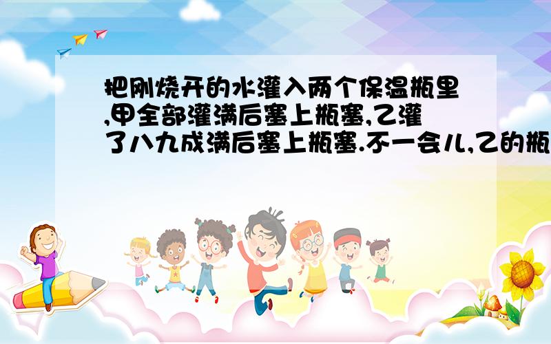 把刚烧开的水灌入两个保温瓶里,甲全部灌满后塞上瓶塞,乙灌了八九成满后塞上瓶塞.不一会儿,乙的瓶塞“噗”的一声跳了出来,而