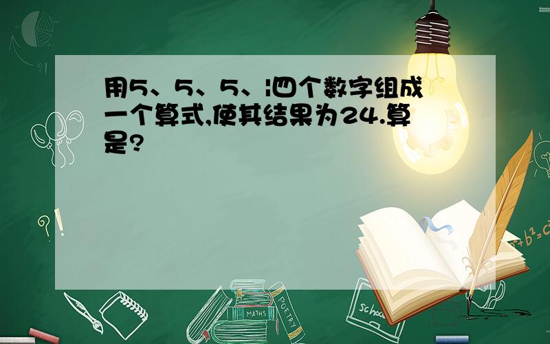 用5、5、5、|四个数字组成一个算式,使其结果为24.算是?