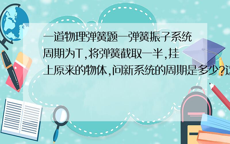 一道物理弹簧题一弹簧振子系统周期为T,将弹簧截取一半,挂上原来的物体,问新系统的周期是多少?这个…问题…可能有点弱,但是