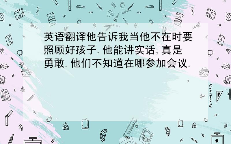 英语翻译他告诉我当他不在时要照顾好孩子.他能讲实话,真是勇敢.他们不知道在哪参加会议.