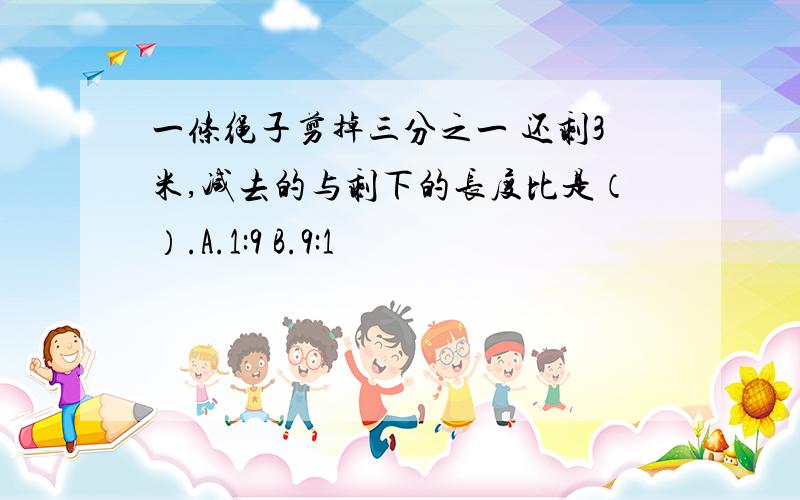 一条绳子剪掉三分之一 还剩3米,减去的与剩下的长度比是（）.A.1:9 B.9:1