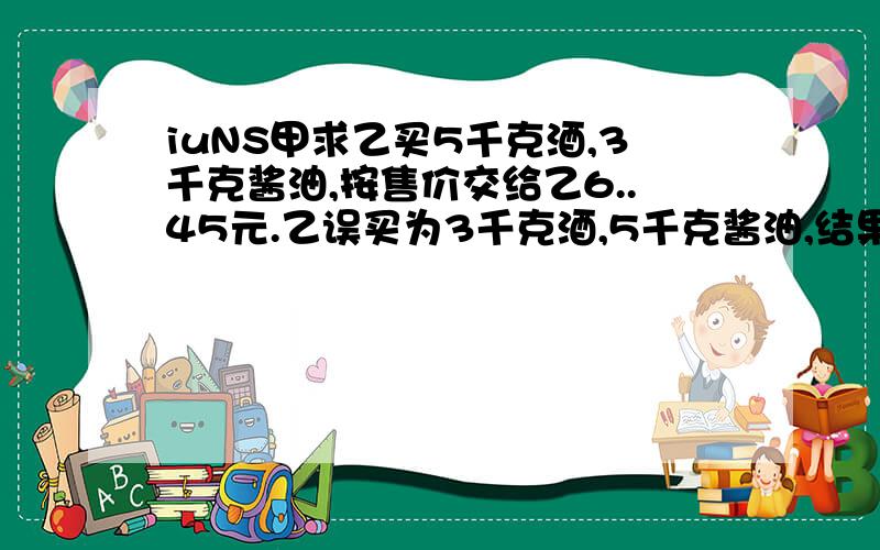 iuNS甲求乙买5千克酒,3千克酱油,按售价交给乙6..45元.乙误买为3千克酒,5千克酱油,结果拿回2.10元,问