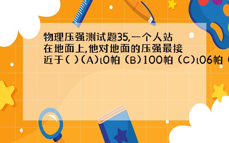 物理压强测试题35,一个人站在地面上,他对地面的压强最接近于( )(A)l0帕 (B)100帕 (C)l06帕 (D)l