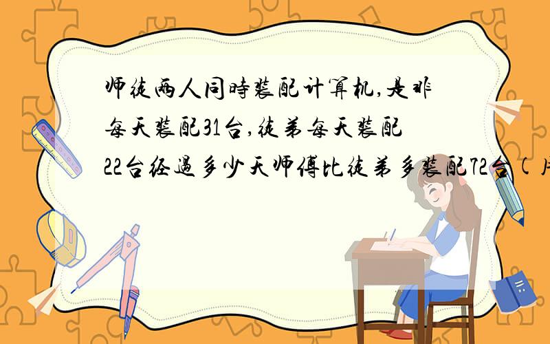 师徒两人同时装配计算机,是非每天装配31台,徒弟每天装配22台经过多少天师傅比徒弟多装配72台(用方程）