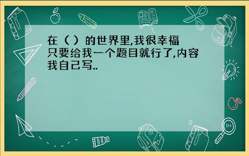 在（ ）的世界里,我很幸福 只要给我一个题目就行了,内容我自己写..