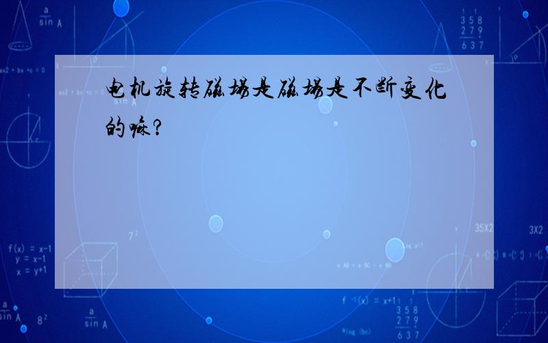 电机旋转磁场是磁场是不断变化的嘛?