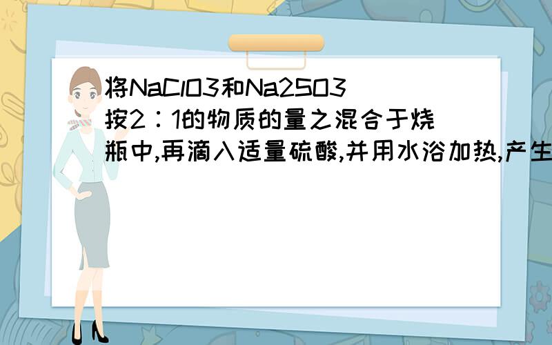 将NaClO3和Na2SO3按2∶1的物质的量之混合于烧瓶中,再滴入适量硫酸,并用水浴加热,产生棕黄色的气体X,反应后测