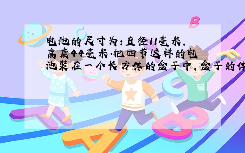 电池的尺寸为:直径11毫米,高度44毫米.把四节这样的电池装在一个长方体的盒子中,盒子的体积最少是多少?