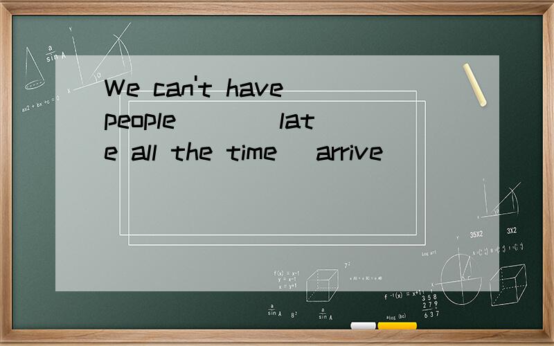 We can't have people ___ late all the time (arrive)