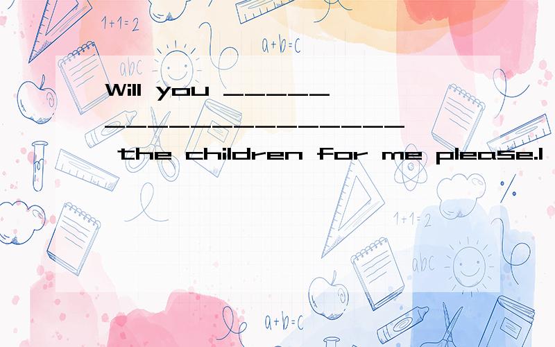 Will you ___________________ the children for me please.I ha