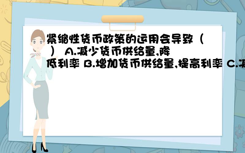 紧缩性货币政策的运用会导致（ ） A.减少货币供给量,降低利率 B.增加货币供给量,提高利率 C.减少货币