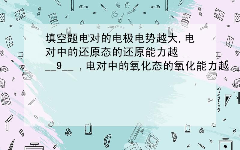 填空题电对的电极电势越大,电对中的还原态的还原能力越 ___9__ ,电对中的氧化态的氧化能力越 __10___ .