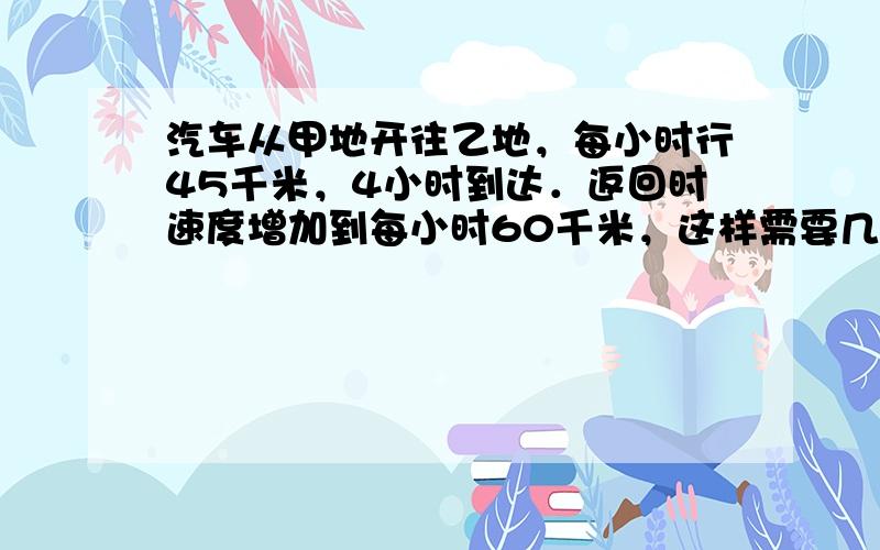 汽车从甲地开往乙地，每小时行45千米，4小时到达．返回时速度增加到每小时60千米，这样需要几小时才能回到甲地？