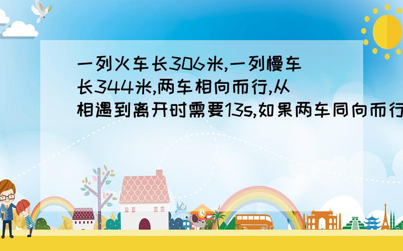 一列火车长306米,一列慢车长344米,两车相向而行,从相遇到离开时需要13s,如果两车同向而行,快车追慢车要超过慢车需